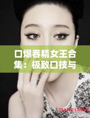 口爆吞精女王合集：极致口技与精液的激情碰撞