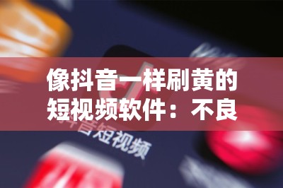 像抖音一样刷黄的短视频软件：不良内容泛滥需警惕