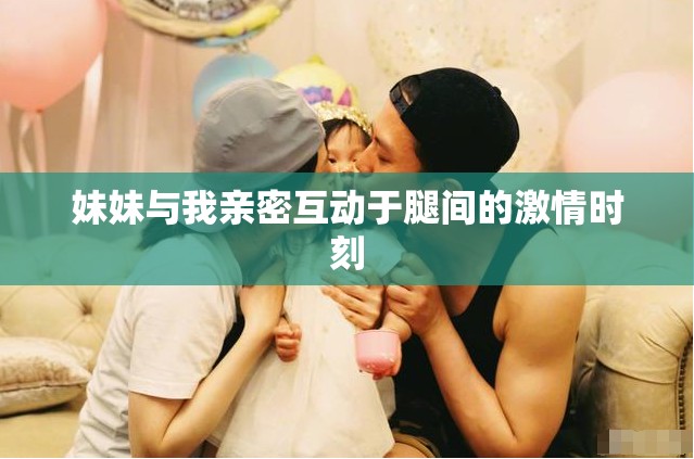 妹妹与我亲密互动于腿间的激情时刻