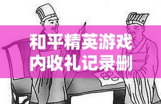 和平精英游戏内收礼记录删除难题全解析，揭秘高效且实用的清除技巧与步骤
