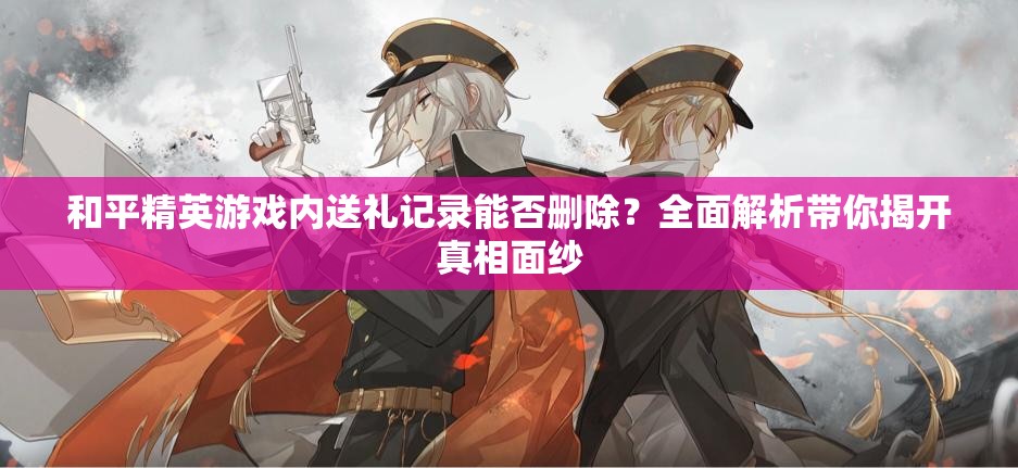 和平精英游戏内送礼记录能否删除？全面解析带你揭开真相面纱