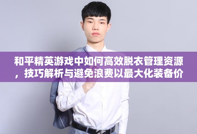 和平精英游戏中如何高效脱衣管理资源，技巧解析与避免浪费以最大化装备价值