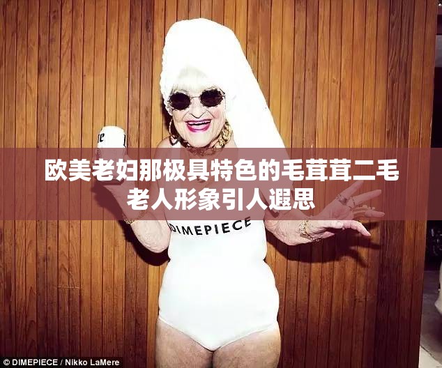 欧美老妇那极具特色的毛茸茸二毛老人形象引人遐思