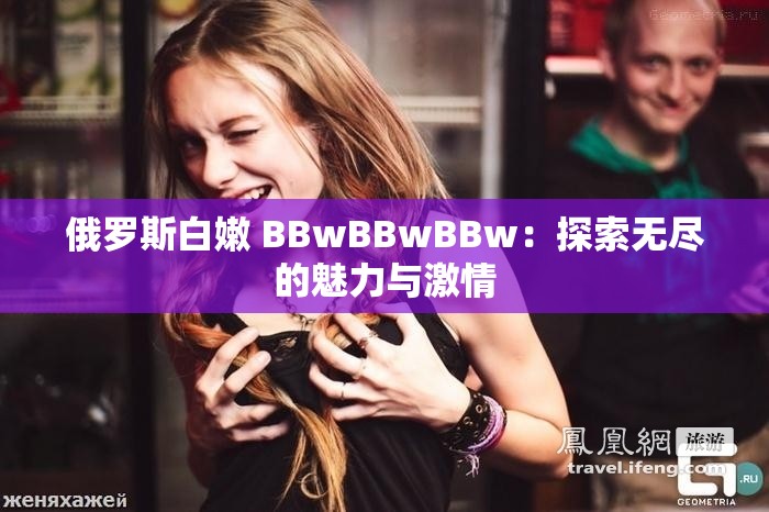 俄罗斯白嫩 BBwBBwBBw：探索无尽的魅力与激情