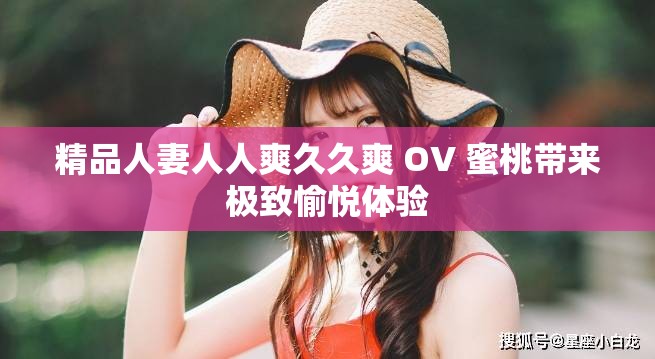精品人妻人人爽久久爽 OV 蜜桃带来极致愉悦体验