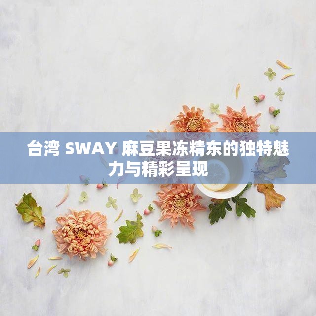 台湾 SWAY 麻豆果冻精东的独特魅力与精彩呈现