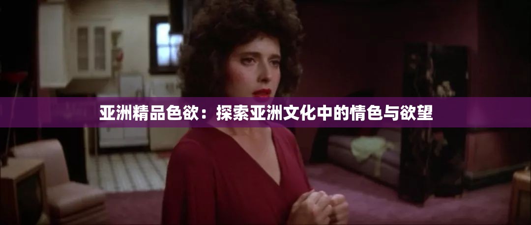 亚洲精品色欲：探索亚洲文化中的情色与欲望