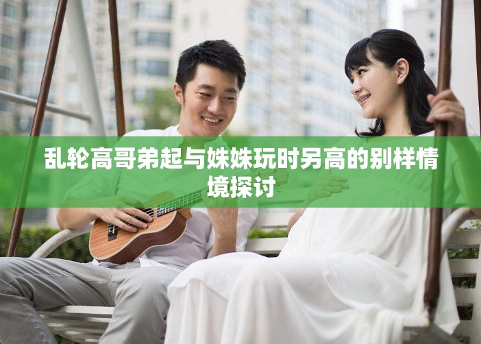 乱轮高哥弟起与姝姝玩时另高的别样情境探讨