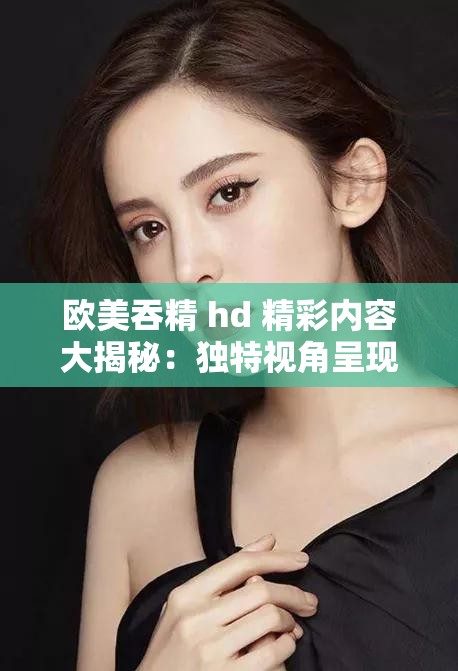 欧美吞精 hd 精彩内容大揭秘：独特视角呈现别样风情