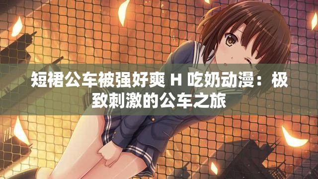 短裙公车被强好爽 H 吃奶动漫：极致刺激的公车之旅