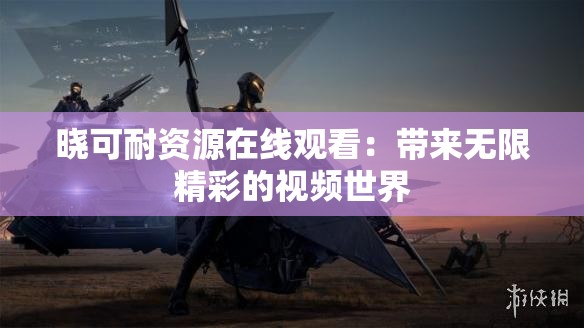 晓可耐资源在线观看：带来无限精彩的视频世界
