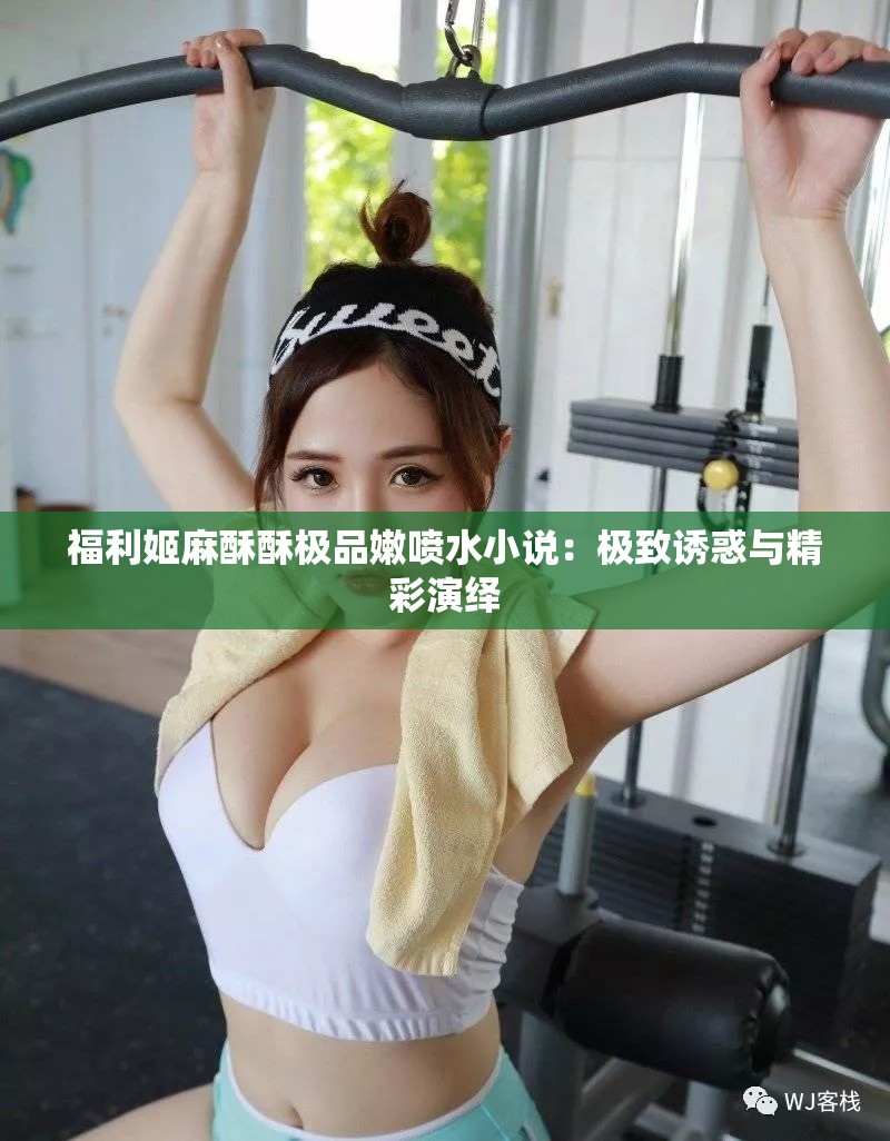 福利姬麻酥酥极品嫩喷水小说：极致诱惑与精彩演绎