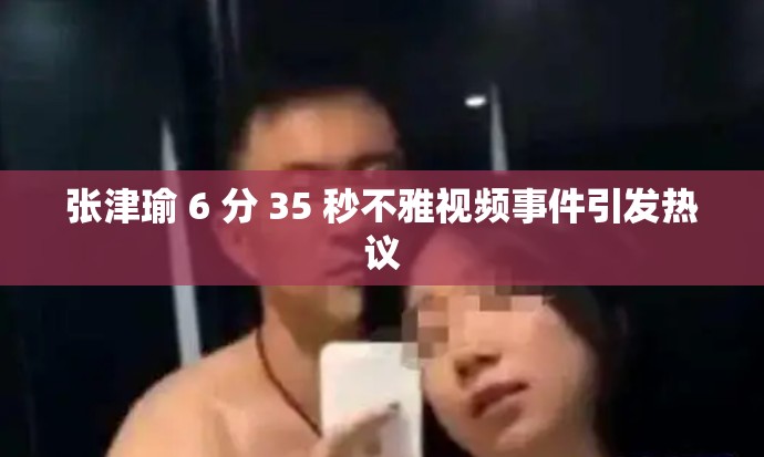 张津瑜 6 分 35 秒不雅视频事件引发热议