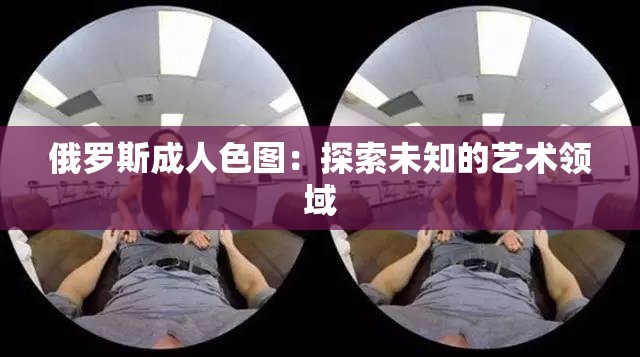 俄罗斯成人色图：探索未知的艺术领域