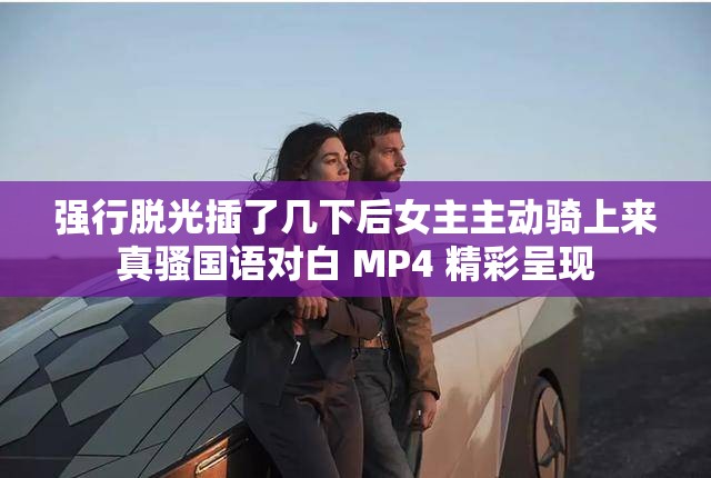 强行脱光插了几下后女主主动骑上来真骚国语对白 MP4 精彩呈现