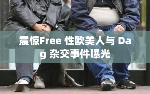 震惊Free 性欧美人与 Dag 杂交事件曝光
