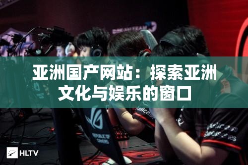 亚洲国产网站：探索亚洲文化与娱乐的窗口