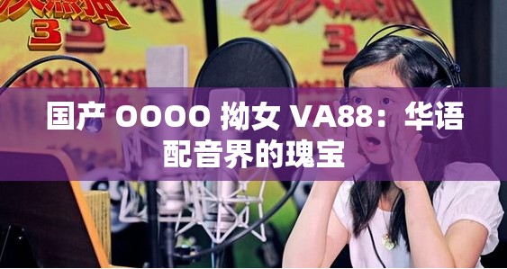 国产 OOOO 拗女 VA88：华语配音界的瑰宝