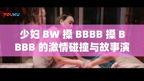 少妇 BW 搡 BBBB 搡 BBBB 的激情碰撞与故事演绎
