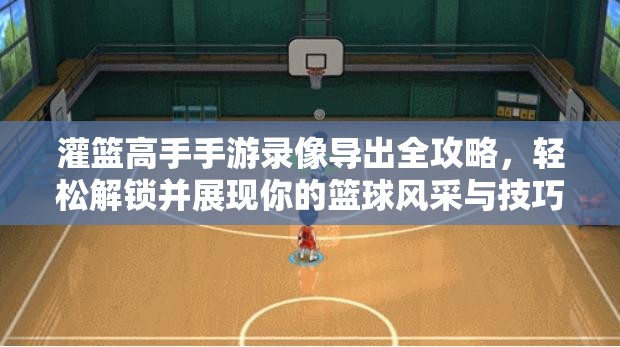 灌篮高手手游录像导出全攻略，轻松解锁并展现你的篮球风采与技巧