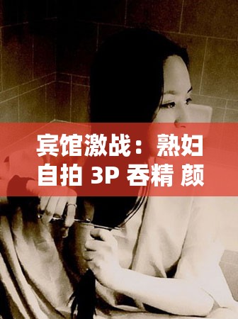 宾馆激战：熟妇自拍 3P 吞精 颜射大战