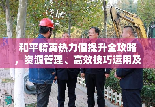 和平精英热力值提升全攻略，资源管理、高效技巧运用及避免资源浪费策略