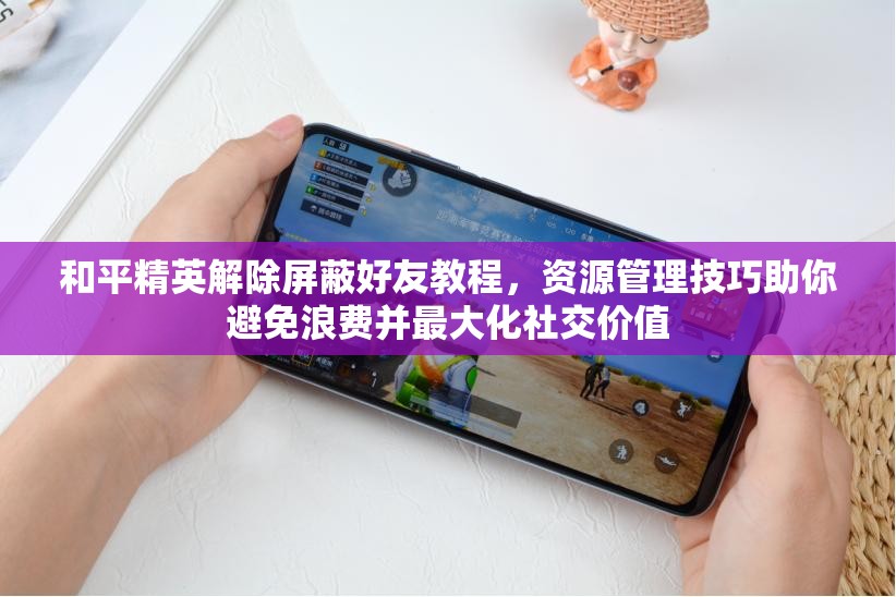 和平精英解除屏蔽好友教程，资源管理技巧助你避免浪费并最大化社交价值
