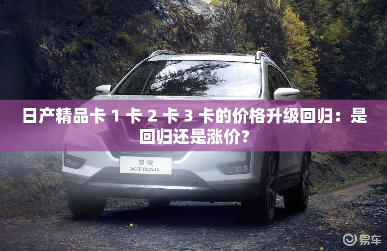 日产精品卡 1 卡 2 卡 3 卡的价格升级回归：是回归还是涨价？