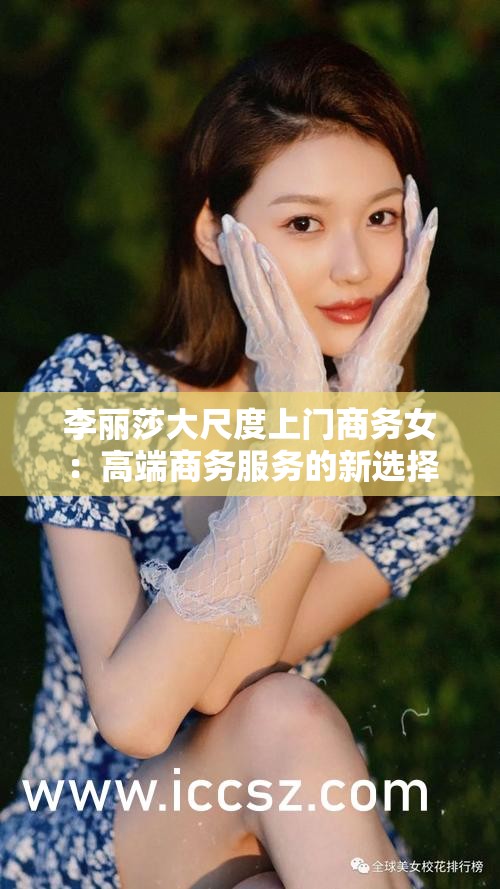 李丽莎大尺度上门商务女：高端商务服务的新选择