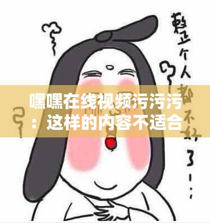 嘿嘿在线视频污污污：这样的内容不适合传播和宣扬