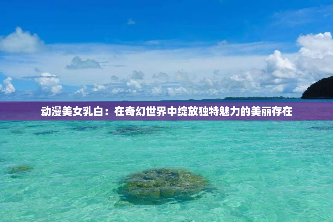 动漫美女乳白：在奇幻世界中绽放独特魅力的美丽存在