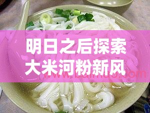 明日之后探索大米河粉新风味，享受美味与高效烹饪的双重盛宴