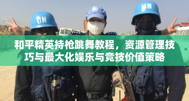 和平精英持枪跳舞教程，资源管理技巧与最大化娱乐与竞技价值策略