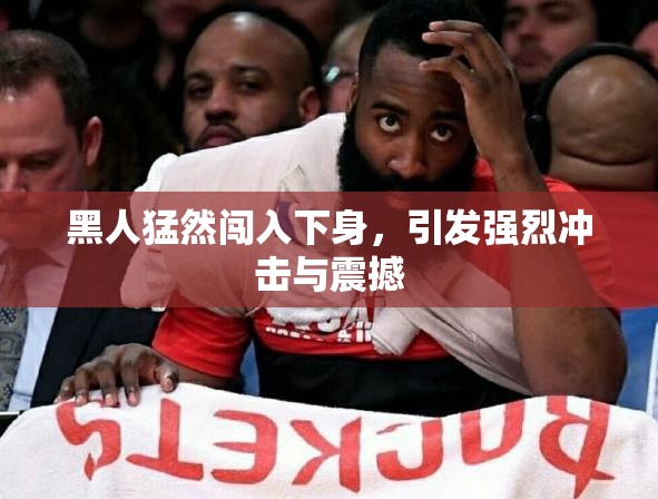 黑人猛然闯入下身，引发强烈冲击与震撼