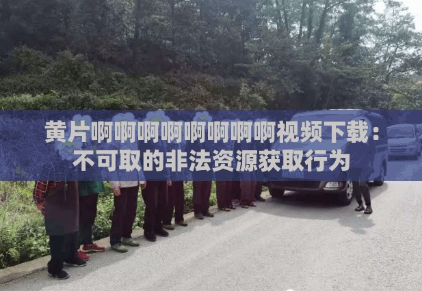 黄片啊啊啊啊啊啊啊啊视频下载：不可取的非法资源获取行为