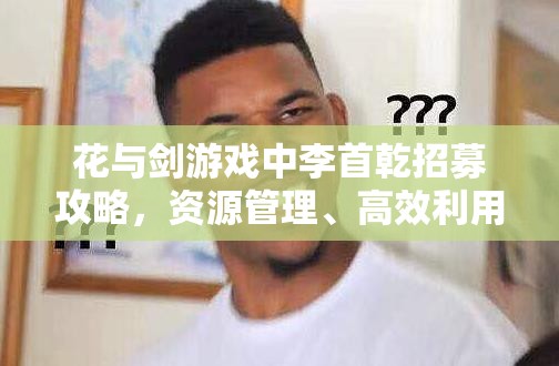 花与剑游戏中李首乾招募攻略，资源管理、高效利用策略及避免浪费技巧