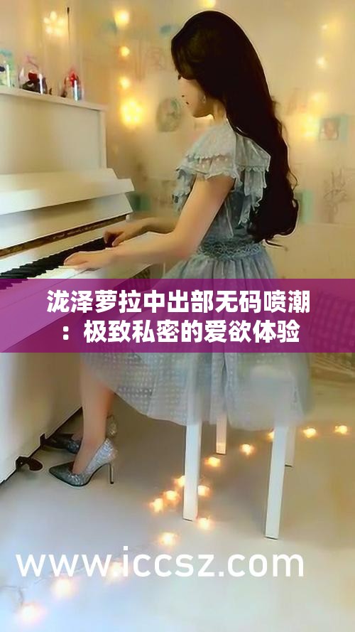 泷泽萝拉中出部无码喷潮：极致私密的爱欲体验