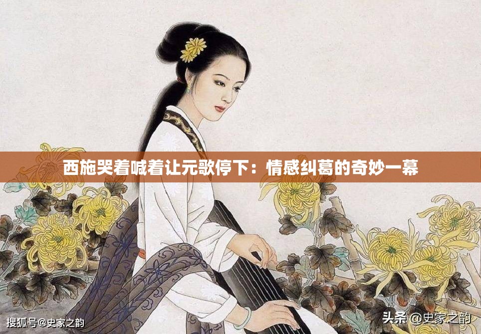 西施哭着喊着让元歌停下：情感纠葛的奇妙一幕