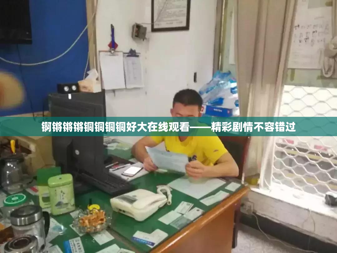 锕锵锵锵铜铜铜铜好大在线观看——精彩剧情不容错过