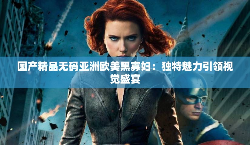 国产精品无码亚洲欧美黑寡妇：独特魅力引领视觉盛宴