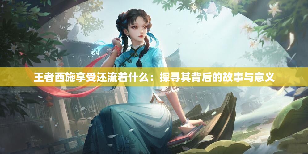 王者西施享受还流着什么：探寻其背后的故事与意义