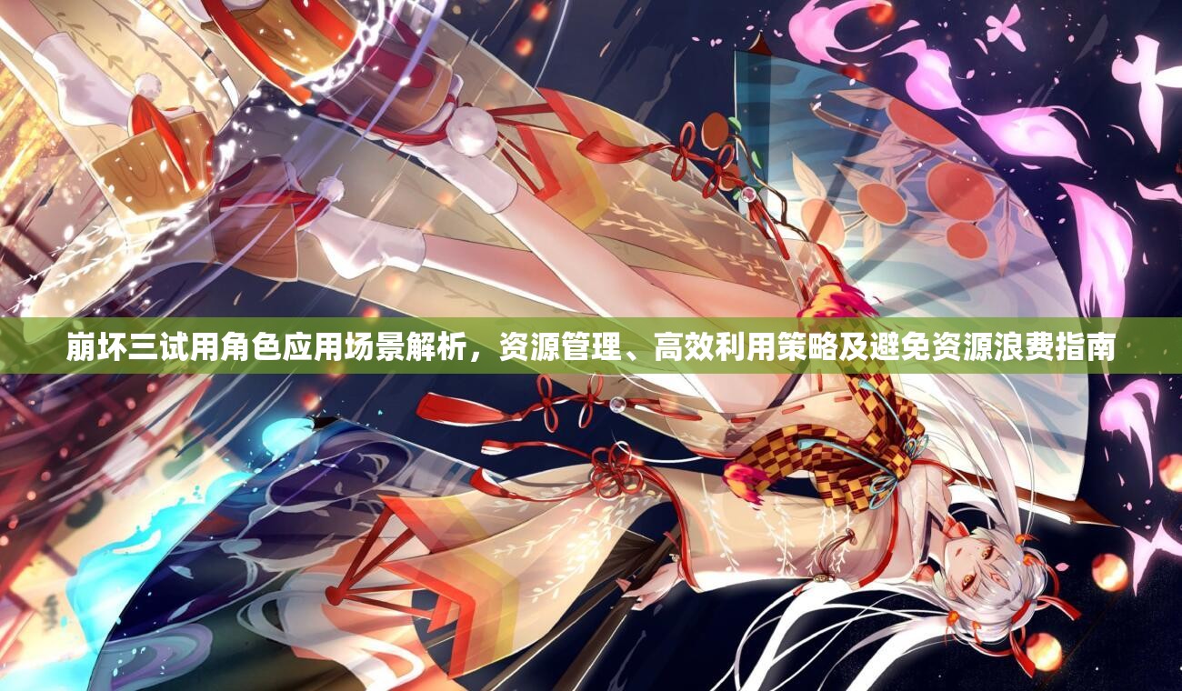 崩坏三试用角色应用场景解析，资源管理、高效利用策略及避免资源浪费指南
