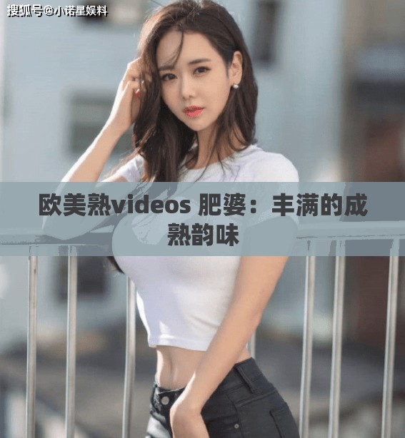 欧美熟videos 肥婆：丰满的成熟韵味