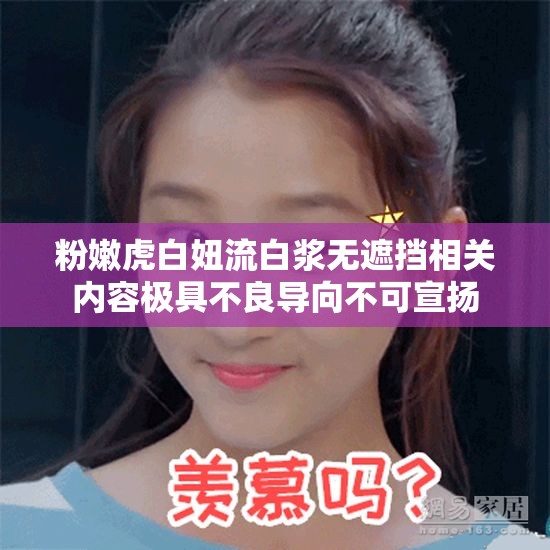 粉嫩虎白妞流白浆无遮挡相关内容极具不良导向不可宣扬