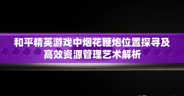和平精英游戏中烟花鞭炮位置探寻及高效资源管理艺术解析