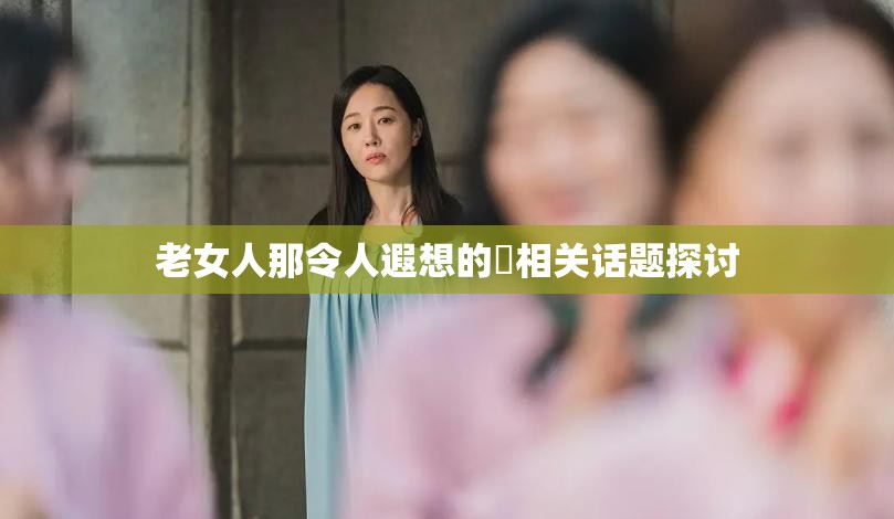 老女人那令人遐想的屄相关话题探讨