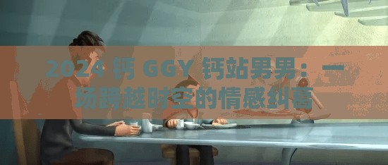 2024 钙 GGY 钙站男男：一场跨越时空的情感纠葛