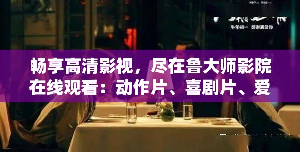 畅享高清影视，尽在鲁大师影院在线观看：动作片、喜剧片、爱情片等你来看