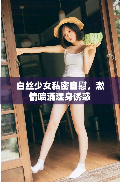 白丝少女私密自慰，激情喷涌湿身诱惑