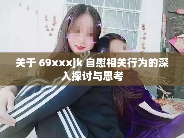 关于 69xxxjk 自慰相关行为的深入探讨与思考